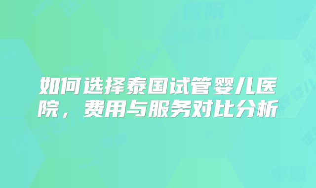 如何选择泰国试管婴儿医院，费用与服务对比分析
