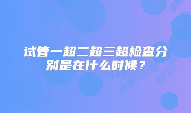 试管一超二超三超检查分别是在什么时候？