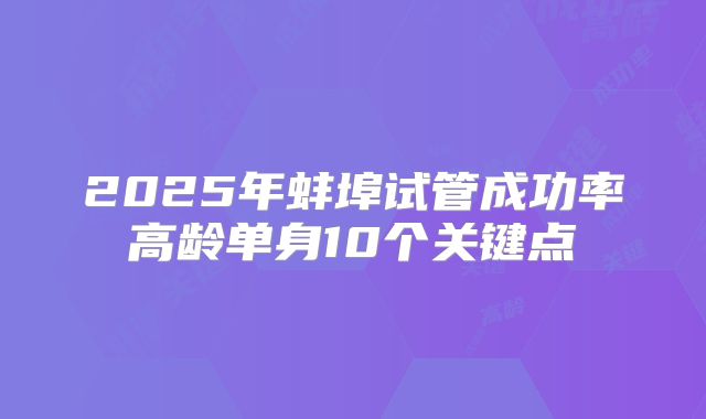 2025年蚌埠试管成功率高龄单身10个关键点
