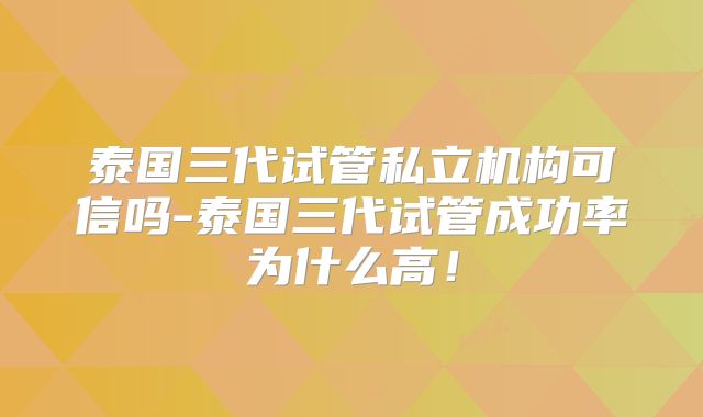 泰国三代试管私立机构可信吗-泰国三代试管成功率为什么高！