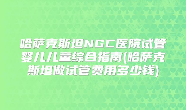 哈萨克斯坦NGC医院试管婴儿儿童综合指南(哈萨克斯坦做试管费用多少钱)