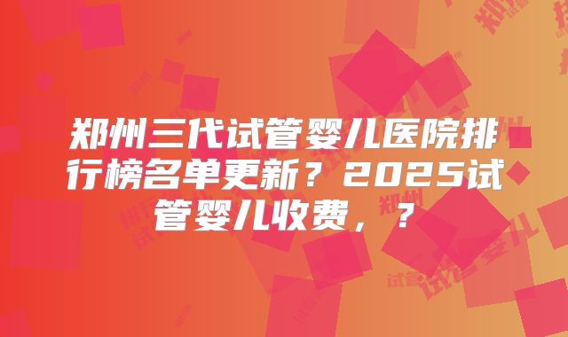 郑州三代试管婴儿医院排行榜名单更新？2025试管婴儿收费，？