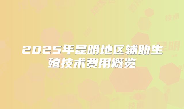 2025年昆明地区辅助生殖技术费用概览