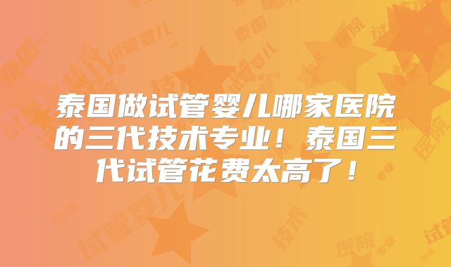 泰国做试管婴儿哪家医院的三代技术专业！泰国三代试管花费太高了！
