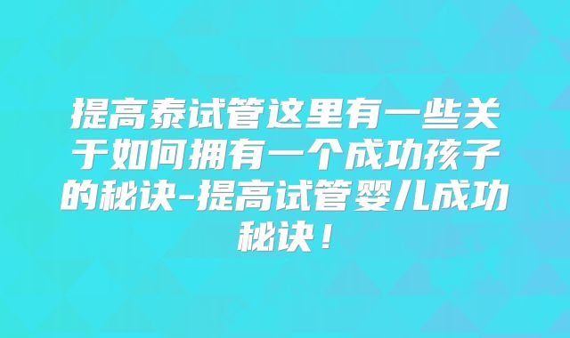 提高泰试管这里有一些关于如何拥有一个成功孩子的秘诀-提高试管婴儿成功秘诀！