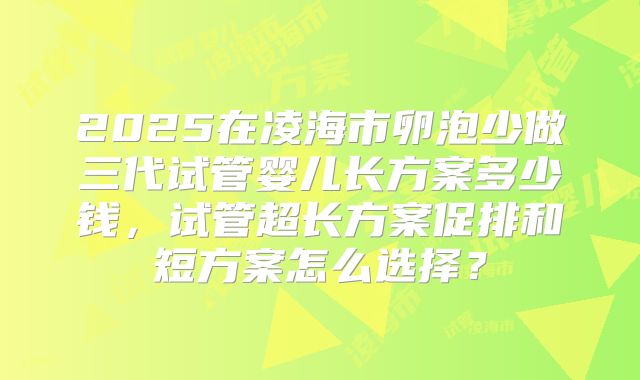 2025在凌海市卵泡少做三代试管婴儿长方案多少钱，试管超长方案促排和短方案怎么选择？
