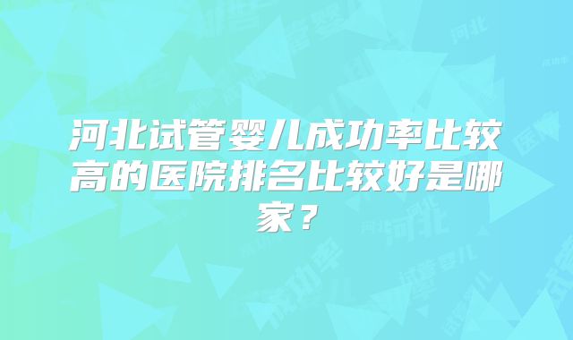 河北试管婴儿成功率比较高的医院排名比较好是哪家？