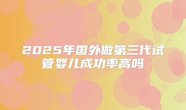 2025年国外做第三代试管婴儿成功率高吗