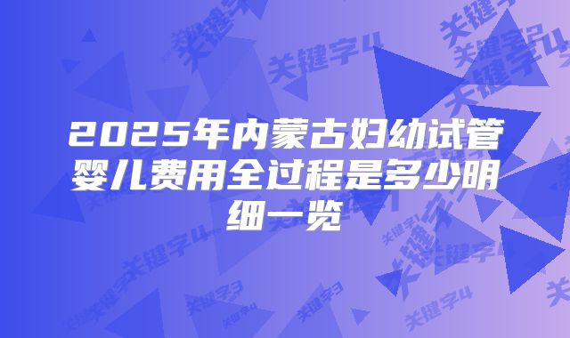 2025年内蒙古妇幼试管婴儿费用全过程是多少明细一览