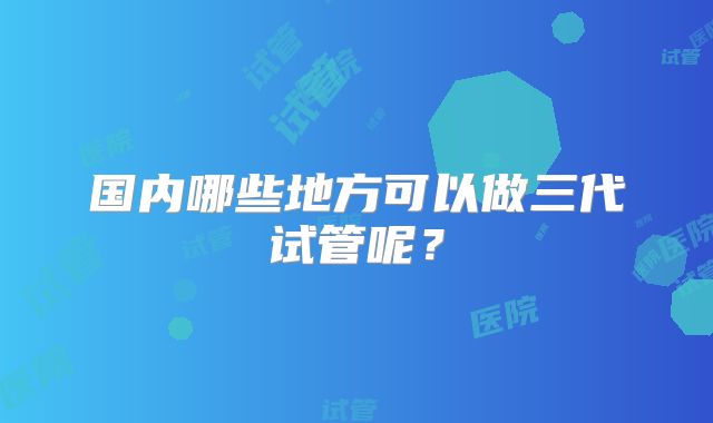 国内哪些地方可以做三代试管呢?