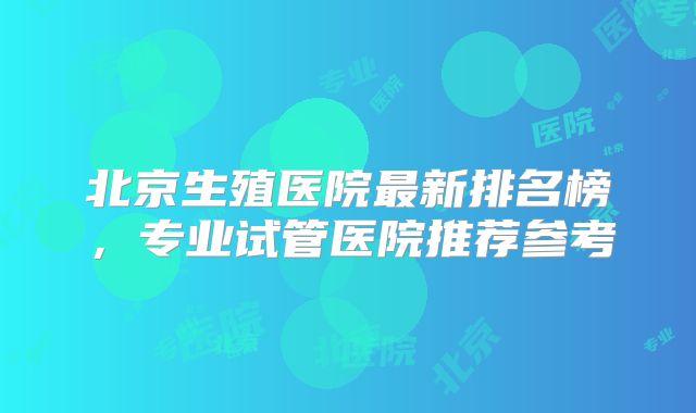 北京生殖医院最新排名榜，专业试管医院推荐参考