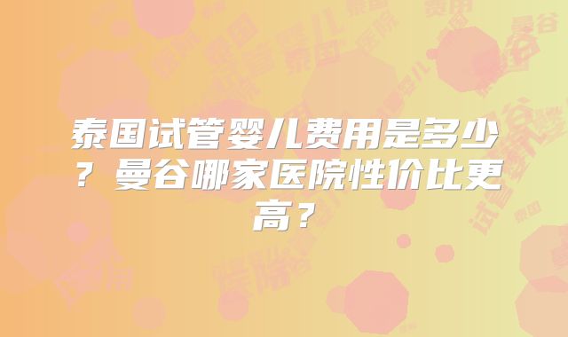 泰国试管婴儿费用是多少？曼谷哪家医院性价比更高？