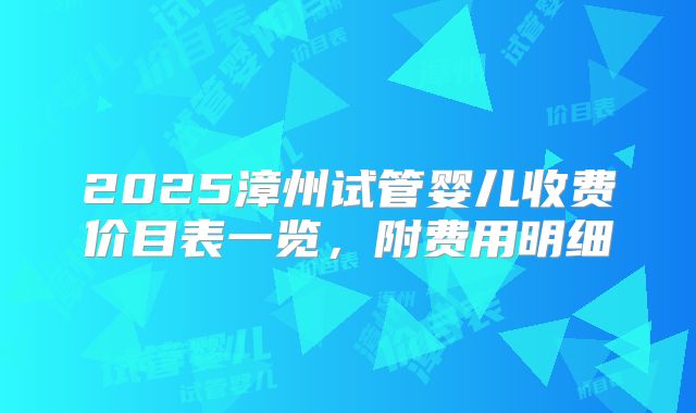 2025漳州试管婴儿收费价目表一览，附费用明细