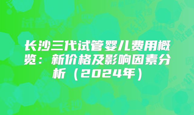 长沙三代试管婴儿费用概览:新价格及影响因素分析(2024年)