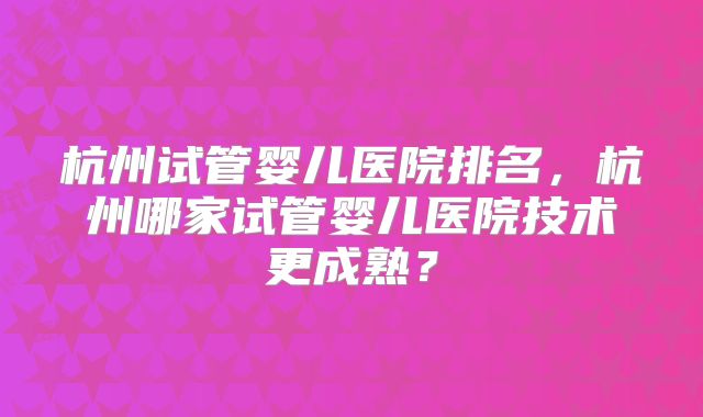 杭州试管婴儿医院排名，杭州哪家试管婴儿医院技术更成熟？