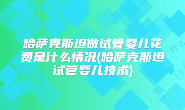 哈萨克斯坦做试管婴儿花费是什么情况(哈萨克斯坦试管婴儿技术)