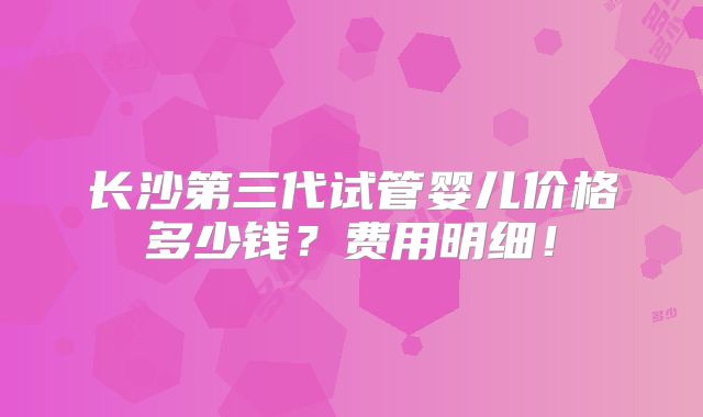 长沙第三代试管婴儿价格多少钱？费用明细！