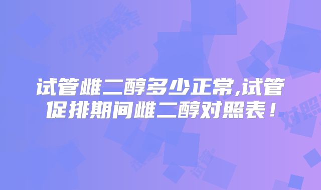试管雌二醇多少正常,试管促排期间雌二醇对照表！