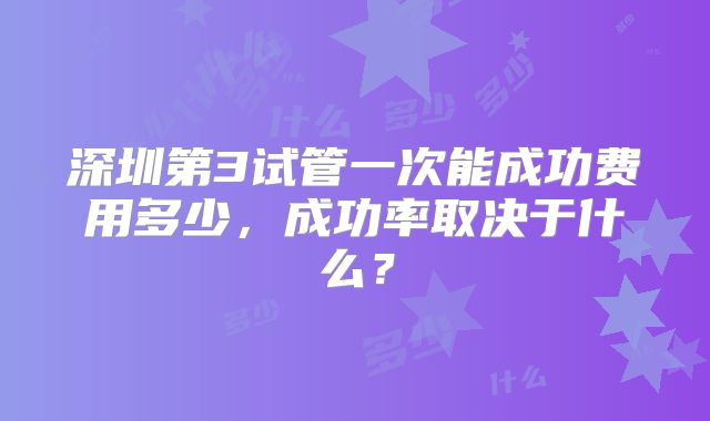 深圳第3试管一次能成功费用多少，成功率取决于什么？