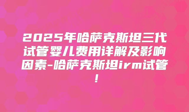 2025年哈萨克斯坦三代试管婴儿费用详解及影响因素-哈萨克斯坦irm试管！