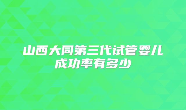 山西大同第三代试管婴儿成功率有多少