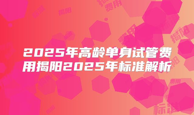2025年高龄单身试管费用揭阳2025年标准解析
