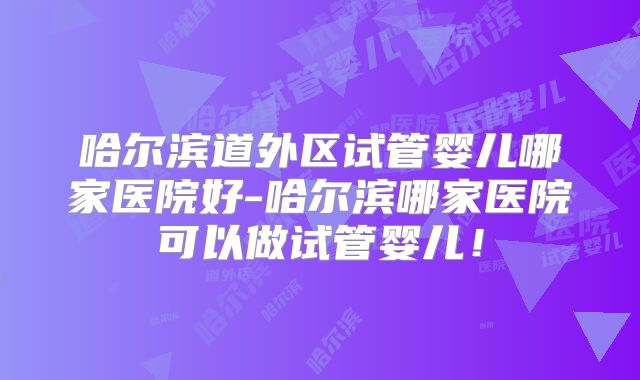 哈尔滨道外区试管婴儿哪家医院好-哈尔滨哪家医院可以做试管婴儿！