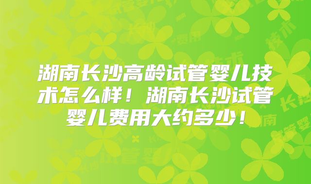 湖南长沙高龄试管婴儿技术怎么样！湖南长沙试管婴儿费用大约多少！