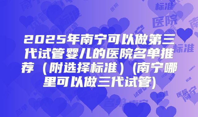 2025年南宁可以做第三代试管婴儿的医院名单推荐（附选择标准）(南宁哪里可以做三代试管)