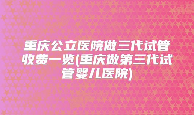 重庆公立医院做三代试管收费一览(重庆做第三代试管婴儿医院)