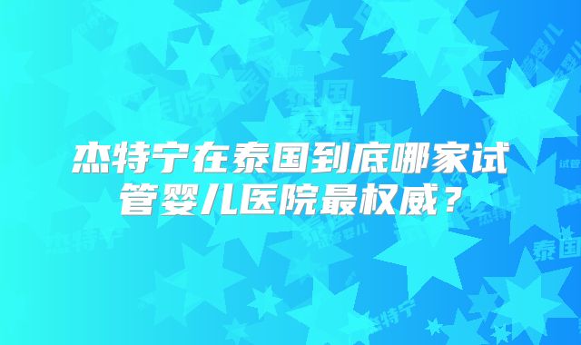 杰特宁在泰国到底哪家试管婴儿医院最权威?