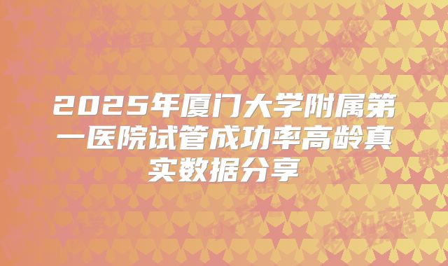 2025年厦门大学附属第一医院试管成功率高龄真实数据分享