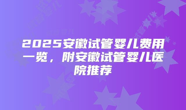 2025安徽试管婴儿费用一览，附安徽试管婴儿医院推荐