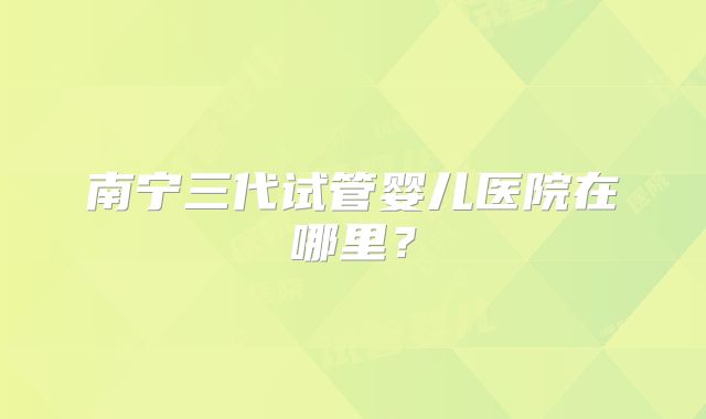 南宁三代试管婴儿医院在哪里？