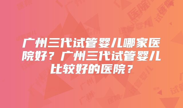广州三代试管婴儿哪家医院好？广州三代试管婴儿比较好的医院？