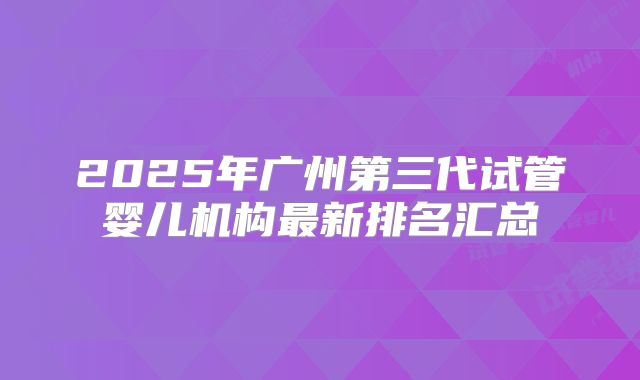 2025年广州第三代试管婴儿机构最新排名汇总