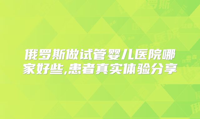 俄罗斯做试管婴儿医院哪家好些,患者真实体验分享