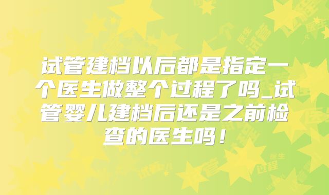 试管建档以后都是指定一个医生做整个过程了吗_试管婴儿建档后还是之前检查的医生吗！