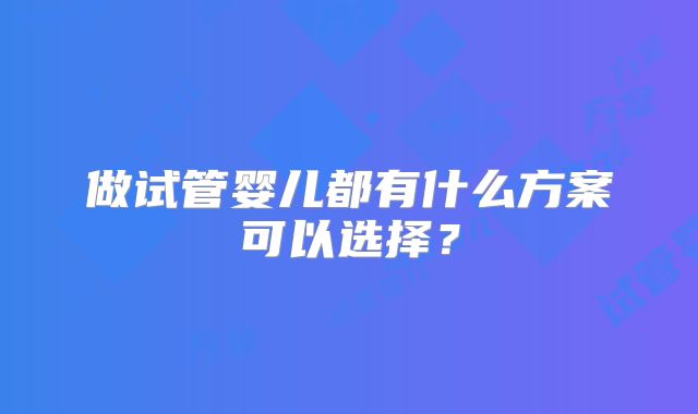 做试管婴儿都有什么方案可以选择？