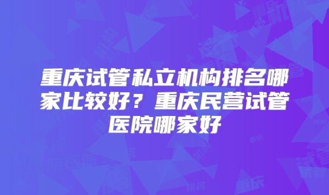 重庆试管私立机构排名哪家比较好?重庆民营试管医院哪家好