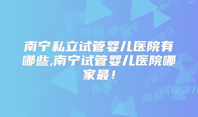 南宁私立试管婴儿医院有哪些,南宁试管婴儿医院哪家最！