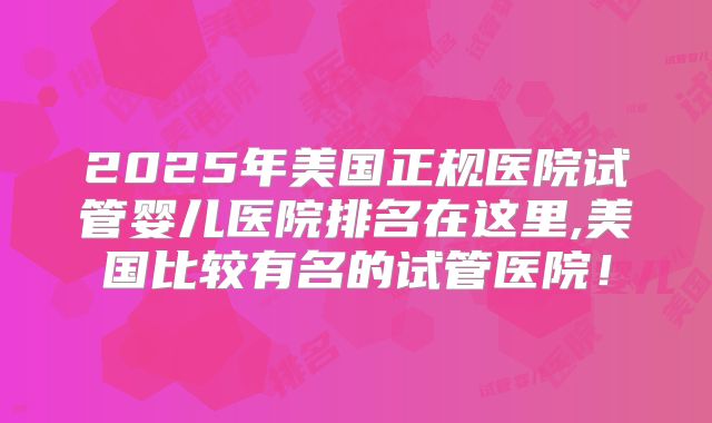 2025年美国正规医院试管婴儿医院排名在这里,美国比较有名的试管医院！