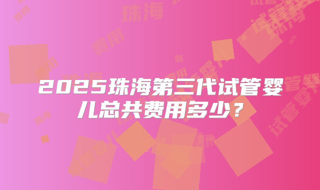 2025珠海第三代试管婴儿总共费用多少？