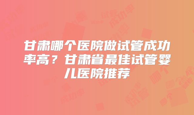 甘肃哪个医院做试管成功率高？甘肃省最佳试管婴儿医院推荐