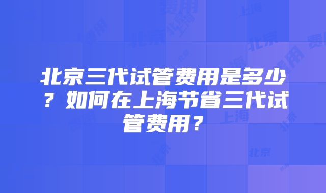 北京三代试管费用是多少？如何在上海节省三代试管费用？