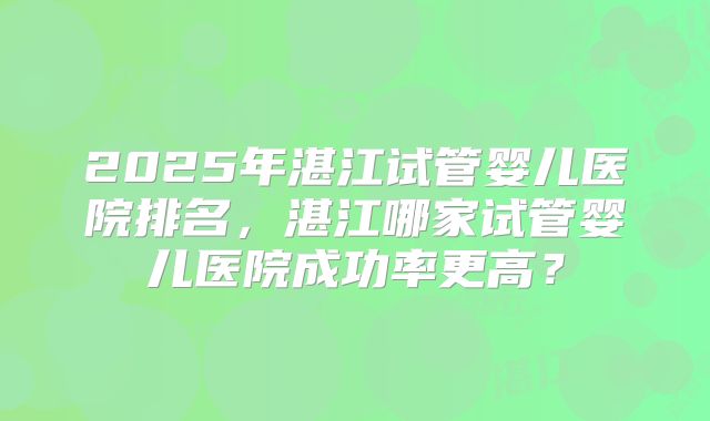 2025年湛江试管婴儿医院排名，湛江哪家试管婴儿医院成功率更高？