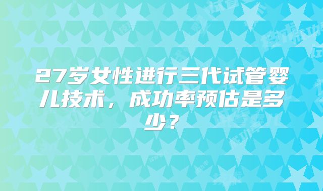 27岁女性进行三代试管婴儿技术，成功率预估是多少？