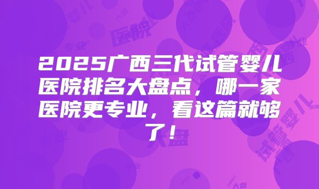 2025广西三代试管婴儿医院排名大盘点，哪一家医院更专业，看这篇就够了！