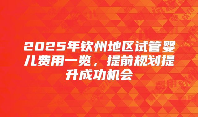 2025年钦州地区试管婴儿费用一览，提前规划提升成功机会
