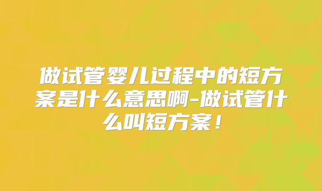 做试管婴儿过程中的短方案是什么意思啊-做试管什么叫短方案！